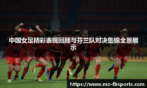 中国女足精彩表现回顾与芬兰队对决集锦全景展示